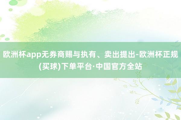 欧洲杯app无券商赐与执有、卖出提出-欧洲杯正规(买球)下单平台·中国官方全站