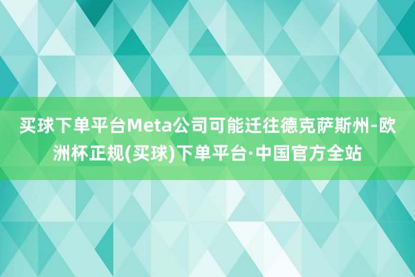 买球下单平台　　Meta公司可能迁往德克萨斯州-欧洲杯正规(买球)下单平台·中国官方全站