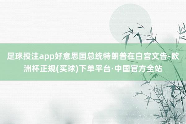 足球投注app好意思国总统特朗普在白宫文告-欧洲杯正规(买球)下单平台·中国官方全站
