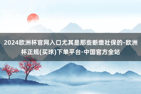 2024欧洲杯官网入口尤其是那些断缴社保的-欧洲杯正规(买球)下单平台·中国官方全站