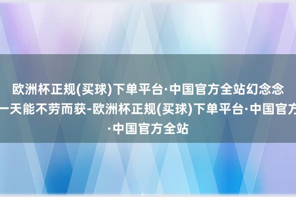 欧洲杯正规(买球)下单平台·中国官方全站幻念念着有一天能不劳而获-欧洲杯正规(买球)下单平台·中国官方全站