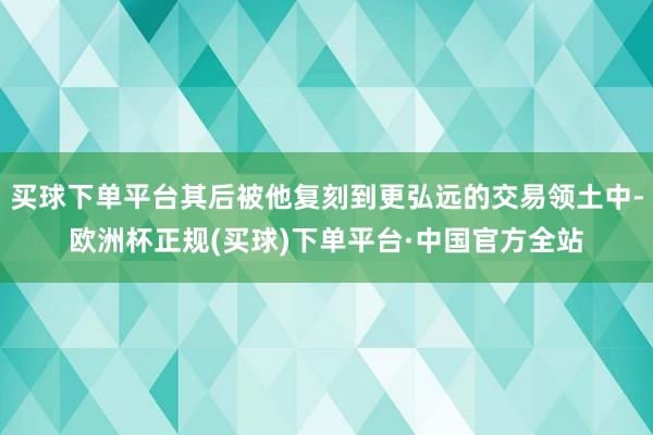 买球下单平台其后被他复刻到更弘远的交易领土中-欧洲杯正规(买球)下单平台·中国官方全站
