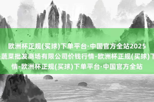 欧洲杯正规(买球)下单平台·中国官方全站2025年2月24日青岛东庄头蔬菜批发商场有限公司价钱行情-欧洲杯正规(买球)下单平台·中国官方全站