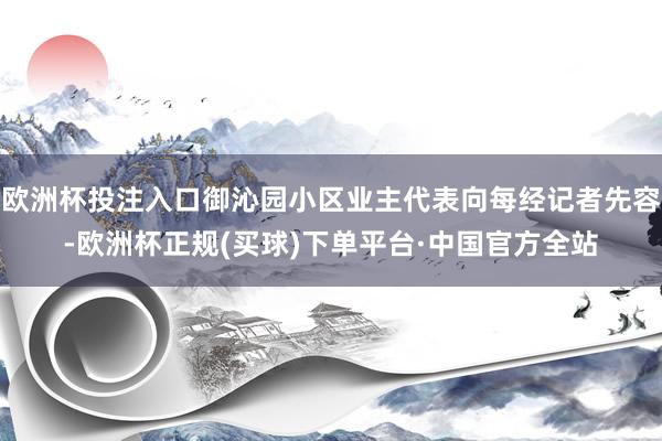 欧洲杯投注入口御沁园小区业主代表向每经记者先容-欧洲杯正规(买球)下单平台·中国官方全站