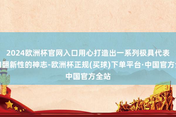 2024欧洲杯官网入口用心打造出一系列极具代表性和翻新性的神志-欧洲杯正规(买球)下单平台·中国官方全站