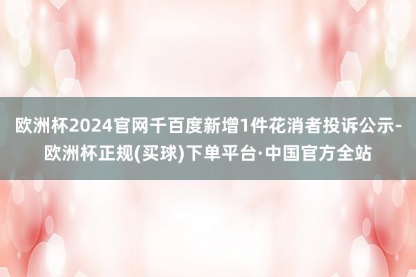 欧洲杯2024官网千百度新增1件花消者投诉公示-欧洲杯正规(买球)下单平台·中国官方全站