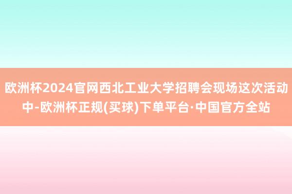 欧洲杯2024官网西北工业大学招聘会现场这次活动中-欧洲杯正规(买球)下单平台·中国官方全站