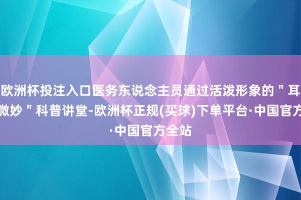 欧洲杯投注入口医务东说念主员通过活泼形象的"耳朵的微妙"科普讲堂-欧洲杯正规(买球)下单平台·中国官方全站