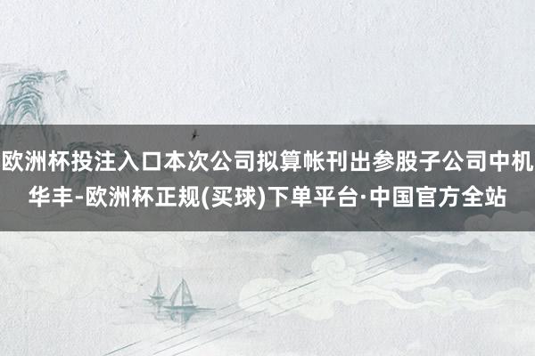 欧洲杯投注入口本次公司拟算帐刊出参股子公司中机华丰-欧洲杯正规(买球)下单平台·中国官方全站