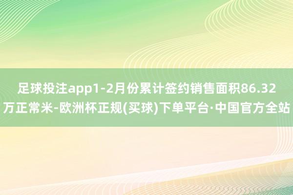 足球投注app1-2月份累计签约销售面积86.32万正常米-欧洲杯正规(买球)下单平台·中国官方全站