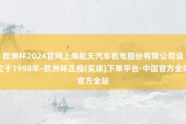 欧洲杯2024官网上海航天汽车机电股份有限公司设立于1998年-欧洲杯正规(买球)下单平台·中国官方全站