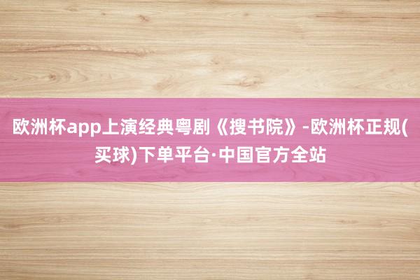 欧洲杯app上演经典粤剧《搜书院》-欧洲杯正规(买球)下单平台·中国官方全站