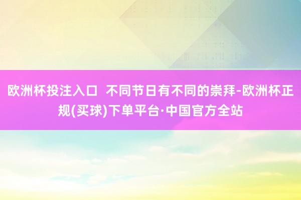 欧洲杯投注入口  不同节日有不同的崇拜-欧洲杯正规(买球)下单平台·中国官方全站