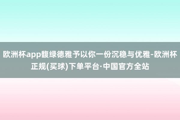 欧洲杯app馥绿德雅予以你一份沉稳与优雅-欧洲杯正规(买球)下单平台·中国官方全站