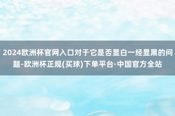 2024欧洲杯官网入口对于它是否显白一经显黑的问题-欧洲杯正规(买球)下单平台·中国官方全站