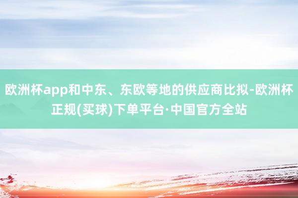 欧洲杯app和中东、东欧等地的供应商比拟-欧洲杯正规(买球)下单平台·中国官方全站