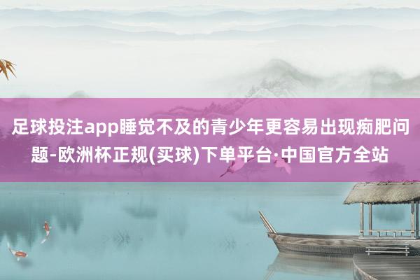 足球投注app睡觉不及的青少年更容易出现痴肥问题-欧洲杯正规(买球)下单平台·中国官方全站