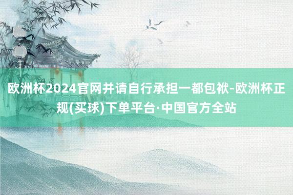 欧洲杯2024官网并请自行承担一都包袱-欧洲杯正规(买球)下单平台·中国官方全站