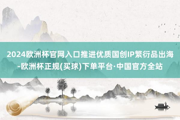 2024欧洲杯官网入口推进优质国创IP繁衍品出海-欧洲杯正规(买球)下单平台·中国官方全站