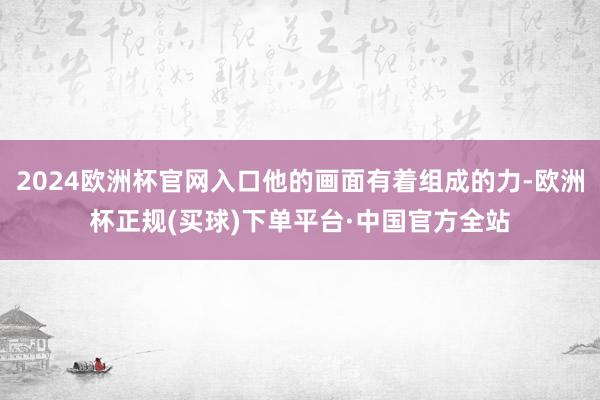2024欧洲杯官网入口他的画面有着组成的力-欧洲杯正规(买球)下单平台·中国官方全站