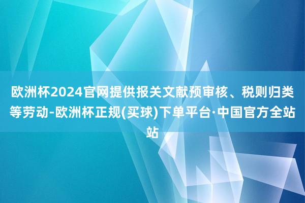 欧洲杯2024官网提供报关文献预审核、税则归类等劳动-欧洲杯正规(买球)下单平台·中国官方全站