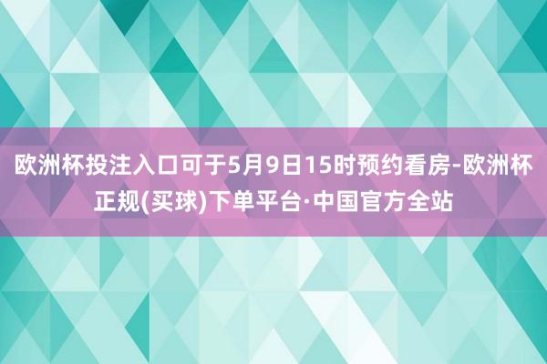 欧洲杯投注入口可于5月9日15时预约看房-欧洲杯正规(买球)下单平台·中国官方全站