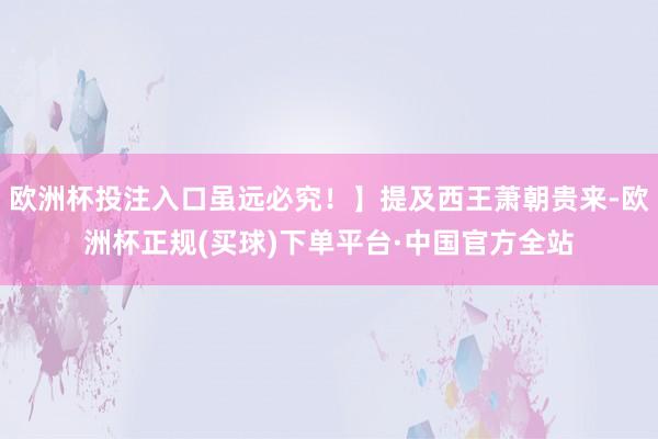 欧洲杯投注入口虽远必究！】提及西王萧朝贵来-欧洲杯正规(买球)下单平台·中国官方全站