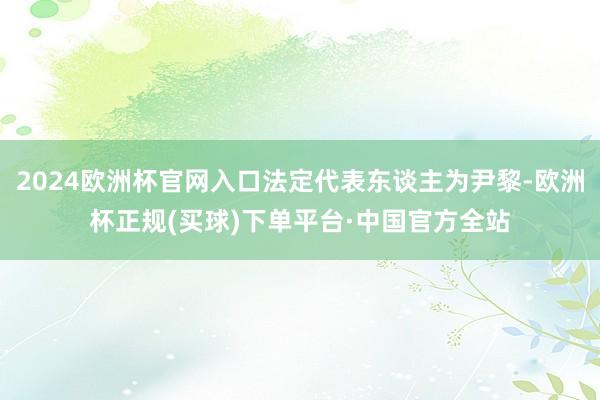 2024欧洲杯官网入口法定代表东谈主为尹黎-欧洲杯正规(买球)下单平台·中国官方全站