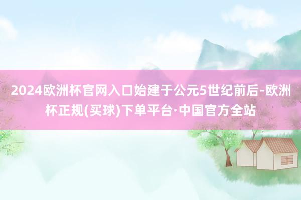 2024欧洲杯官网入口始建于公元5世纪前后-欧洲杯正规(买球)下单平台·中国官方全站