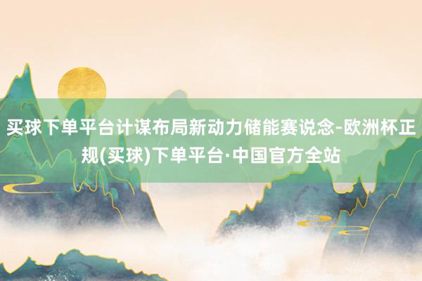买球下单平台计谋布局新动力储能赛说念-欧洲杯正规(买球)下单平台·中国官方全站