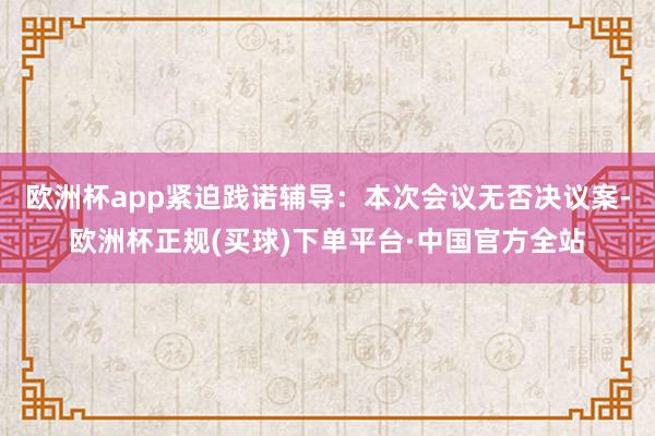 欧洲杯app紧迫践诺辅导：本次会议无否决议案-欧洲杯正规(买球)下单平台·中国官方全站