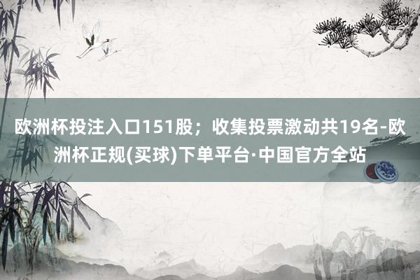 欧洲杯投注入口151股；收集投票激动共19名-欧洲杯正规(买球)下单平台·中国官方全站