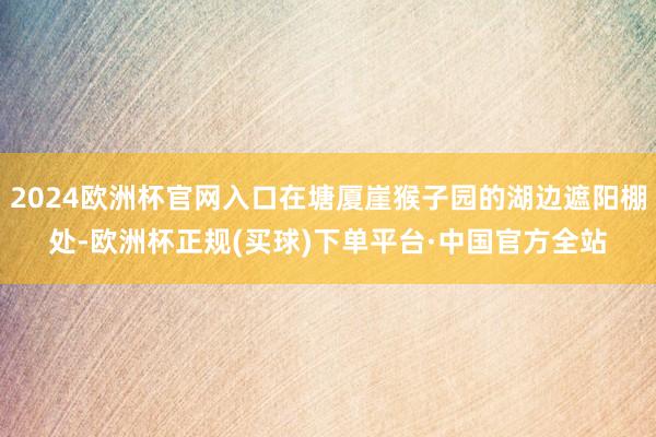 2024欧洲杯官网入口在塘厦崖猴子园的湖边遮阳棚处-欧洲杯正规(买球)下单平台·中国官方全站