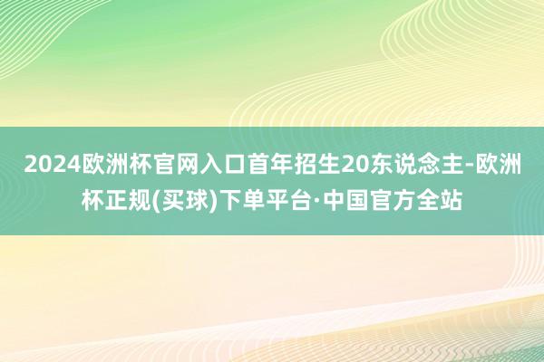 2024欧洲杯官网入口首年招生20东说念主-欧洲杯正规(买球)下单平台·中国官方全站