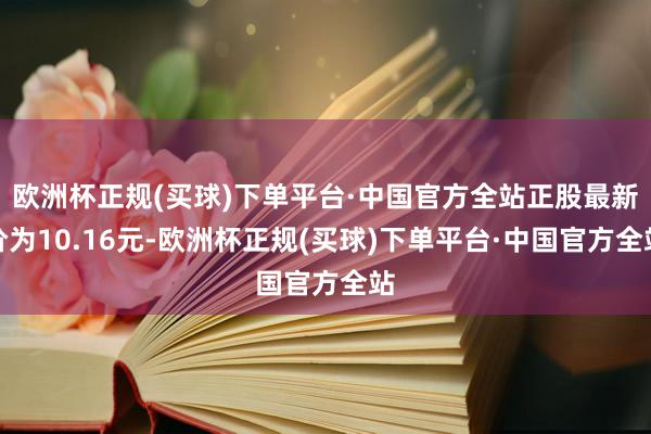欧洲杯正规(买球)下单平台·中国官方全站正股最新价为10.16元-欧洲杯正规(买球)下单平台·中国官方全站