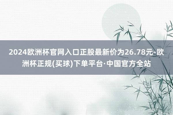 2024欧洲杯官网入口正股最新价为26.78元-欧洲杯正规(买球)下单平台·中国官方全站