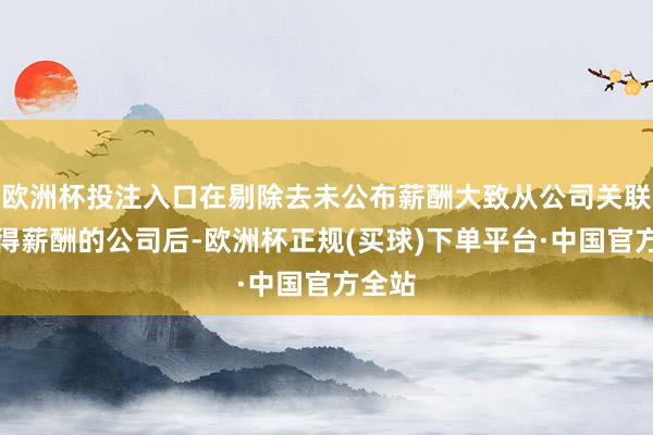 欧洲杯投注入口在剔除去未公布薪酬大致从公司关联方赢得薪酬的公司后-欧洲杯正规(买球)下单平台·中国官方全站