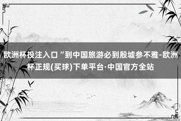 欧洲杯投注入口“到中国旅游必到殷墟参不雅-欧洲杯正规(买球)下单平台·中国官方全站