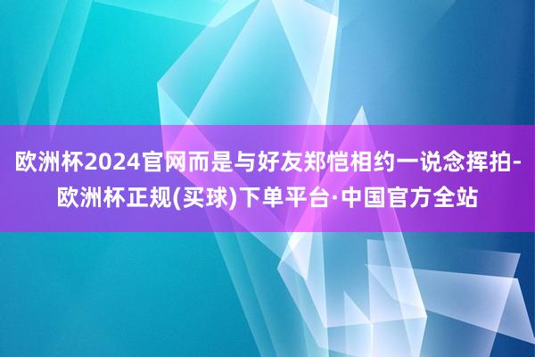 欧洲杯2024官网而是与好友郑恺相约一说念挥拍-欧洲杯正规(买球)下单平台·中国官方全站