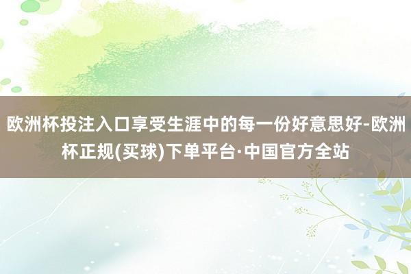 欧洲杯投注入口享受生涯中的每一份好意思好-欧洲杯正规(买球)下单平台·中国官方全站