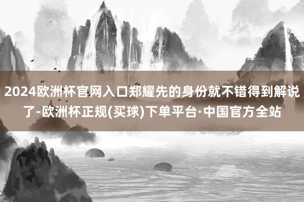2024欧洲杯官网入口郑耀先的身份就不错得到解说了-欧洲杯正规(买球)下单平台·中国官方全站