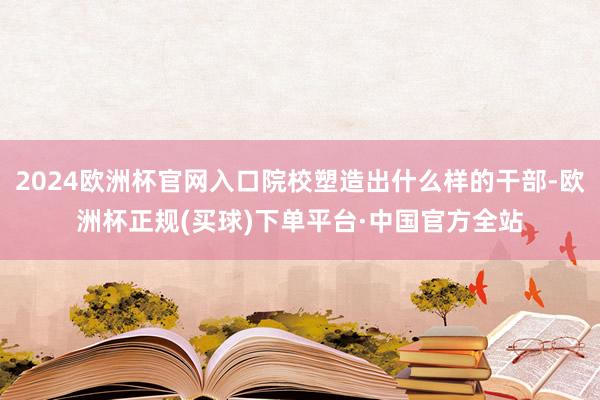 2024欧洲杯官网入口院校塑造出什么样的干部-欧洲杯正规(买球)下单平台·中国官方全站