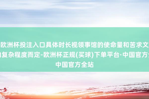 欧洲杯投注入口具体时长视领事馆的使命量和苦求文献的复杂程度而定-欧洲杯正规(买球)下单平台·中国官方全站
