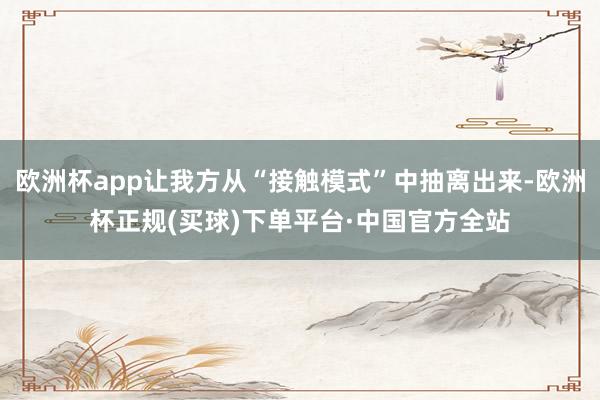欧洲杯app让我方从“接触模式”中抽离出来-欧洲杯正规(买球)下单平台·中国官方全站