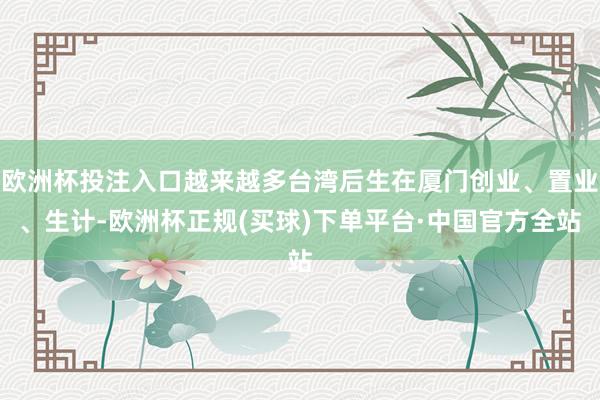 欧洲杯投注入口越来越多台湾后生在厦门创业、置业、生计-欧洲杯正规(买球)下单平台·中国官方全站