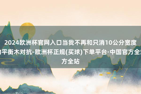 2024欧洲杯官网入口当我不再和只消10公分宽度的平衡木对抗-欧洲杯正规(买球)下单平台·中国官方全站