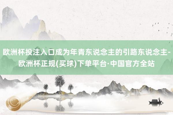 欧洲杯投注入口成为年青东说念主的引路东说念主-欧洲杯正规(买球)下单平台·中国官方全站