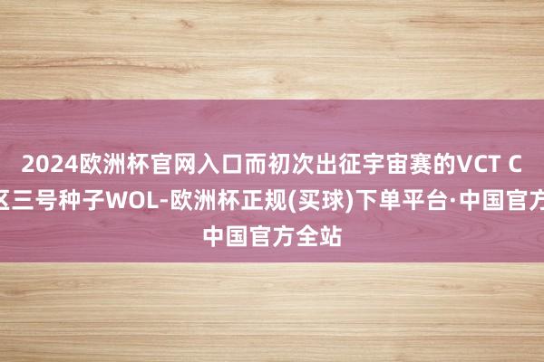 2024欧洲杯官网入口而初次出征宇宙赛的VCT CN赛区三号种子WOL-欧洲杯正规(买球)下单平台·中国官方全站