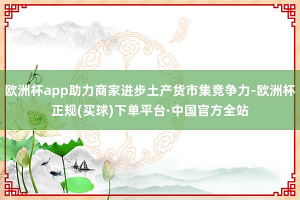 欧洲杯app助力商家进步土产货市集竞争力-欧洲杯正规(买球)下单平台·中国官方全站