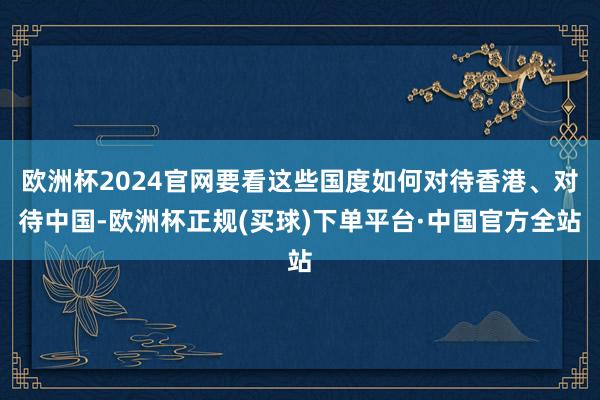欧洲杯2024官网要看这些国度如何对待香港、对待中国-欧洲杯正规(买球)下单平台·中国官方全站